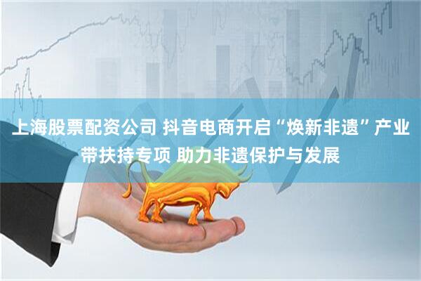 上海股票配资公司 抖音电商开启“焕新非遗”产业带扶持专项 助力非遗保护与发展