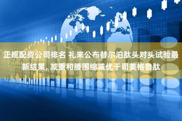 正规配资公司排名 礼来公布替尔泊肽头对头试验最新结果, 减重和腰围缩减优于司美格鲁肽
