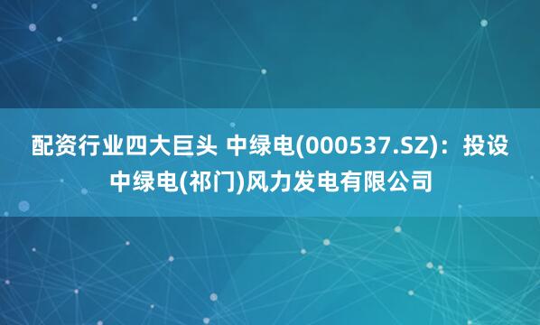 配资行业四大巨头 中绿电(000537.SZ)：投设中绿电(祁门)风力发电有限公司