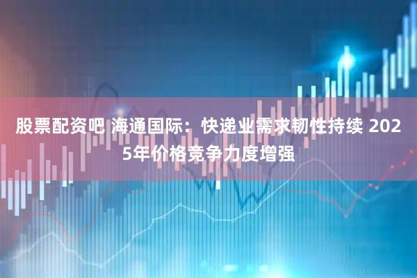 股票配资吧 海通国际：快递业需求韧性持续 2025年价格竞争力度增强