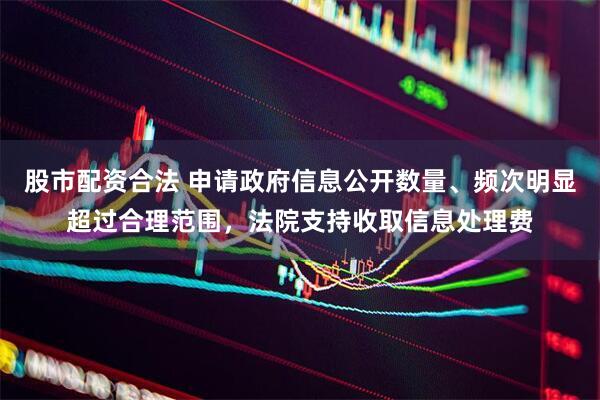 股市配资合法 申请政府信息公开数量、频次明显超过合理范围，法院支持收取信息处理费