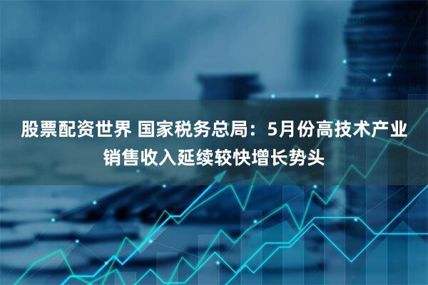 股票配资世界 国家税务总局：5月份高技术产业销售收入延续较快增长势头