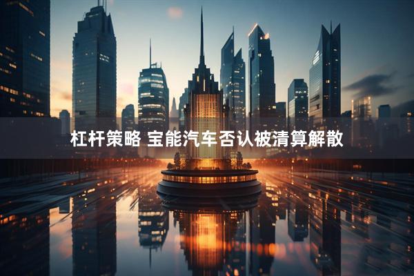 杠杆策略 宝能汽车否认被清算解散