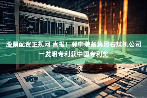 股票配资正规网 喜报！冀中装备集团石煤机公司一发明专利获中国专利奖