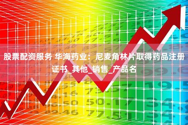 股票配资服务 华海药业：尼麦角林片取得药品注册证书_其他_销售_产品名