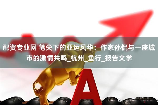 配资专业网 笔尖下的亚运风华：作家孙侃与一座城市的激情共鸣_杭州_鱼行_报告文学