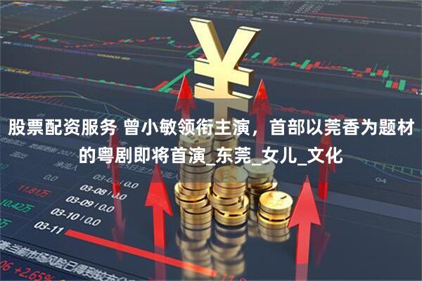 股票配资服务 曾小敏领衔主演，首部以莞香为题材的粤剧即将首演_东莞_女儿_文化
