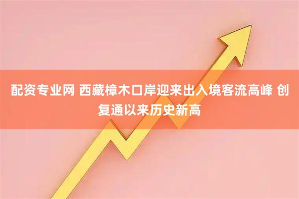 配资专业网 西藏樟木口岸迎来出入境客流高峰 创复通以来历史新高
