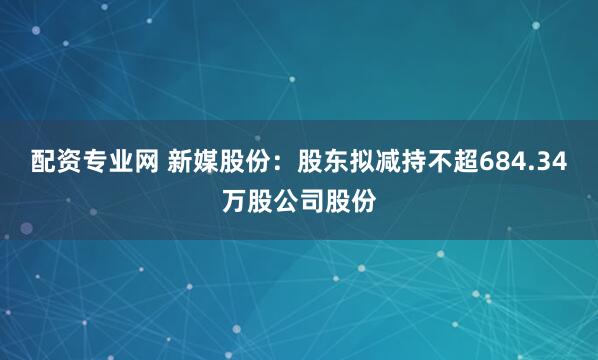 配资专业网 新媒股份：股东拟减持不超684.34万股公司股份