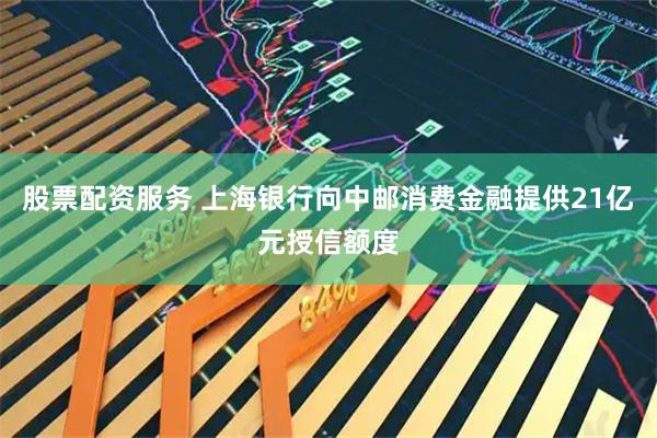 股票配资服务 上海银行向中邮消费金融提供21亿元授信额度