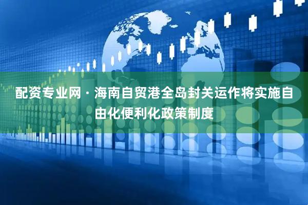 配资专业网 · 海南自贸港全岛封关运作将实施自由化便利化政策制度