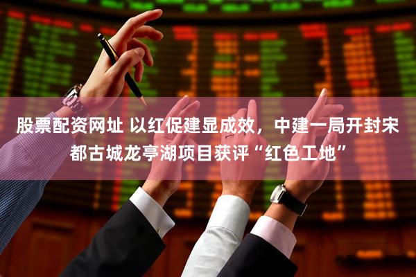 股票配资网址 以红促建显成效，中建一局开封宋都古城龙亭湖项目获评“红色工地”