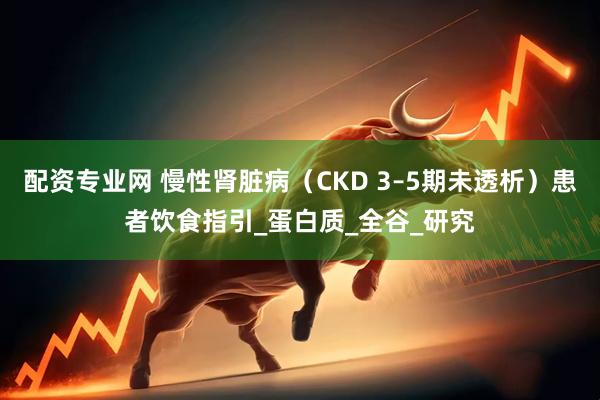 配资专业网 慢性肾脏病（CKD 3–5期未透析）患者饮食指引_蛋白质_全谷_研究