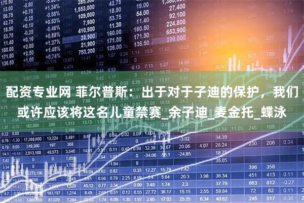 配资专业网 菲尔普斯：出于对于子迪的保护，我们或许应该将这名儿童禁赛_余子迪_麦金托_蝶泳