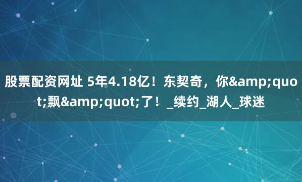 股票配资网址 5年4.18亿！东契奇，你&quot;飘&quot;了！_续约_湖人_球迷