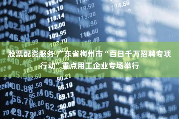 股票配资服务 广东省梅州市“百日千万招聘专项行动”重点用工企业专场举行
