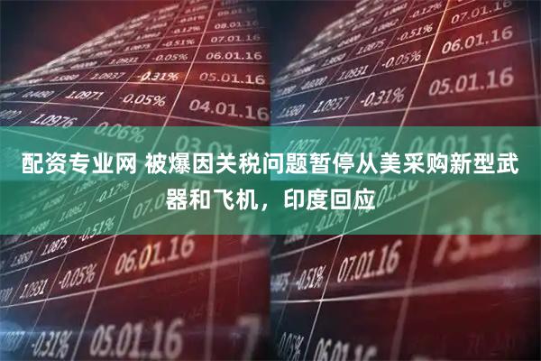 配资专业网 被爆因关税问题暂停从美采购新型武器和飞机，印度回应