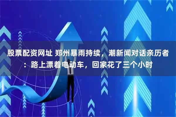 股票配资网址 郑州暴雨持续，潮新闻对话亲历者：路上漂着电动车，回家花了三个小时