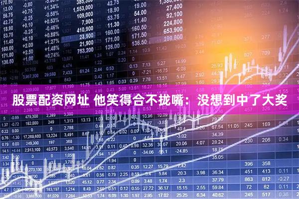 股票配资网址 他笑得合不拢嘴：没想到中了大奖