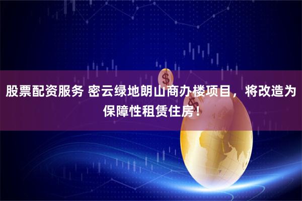 股票配资服务 密云绿地朗山商办楼项目，将改造为保障性租赁住房！