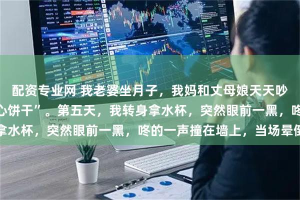 配资专业网 我老婆坐月子，我妈和丈母娘天天吵架，我夹在中间当“夹心饼干”。第五天，我转身拿水杯，突然眼前一黑，咚的一声撞在墙上，当场晕倒