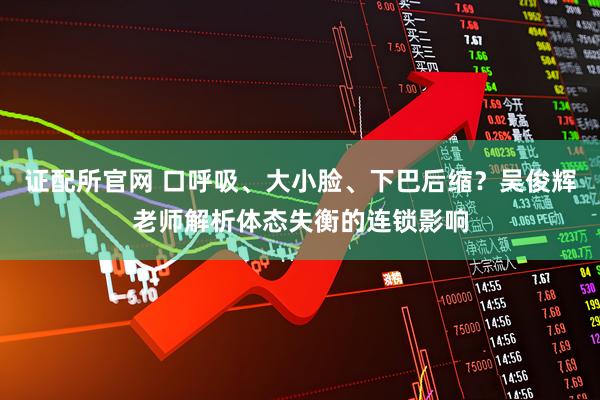 证配所官网 口呼吸、大小脸、下巴后缩？吴俊辉老师解析体态失衡的连锁影响