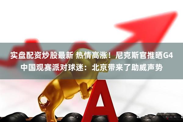 实盘配资炒股最新 热情高涨！尼克斯官推晒G4中国观赛派对球迷：北京带来了助威声势