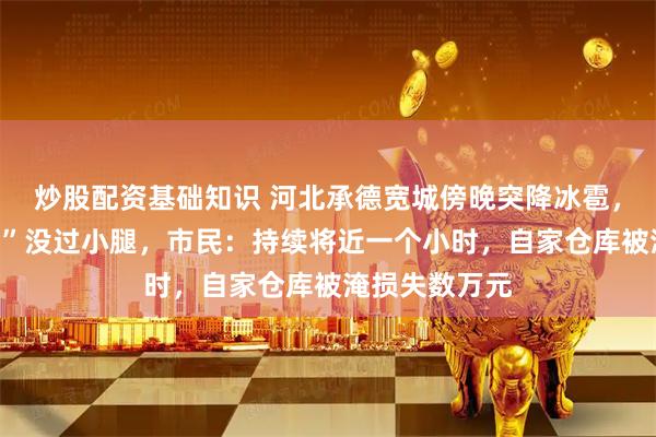 炒股配资基础知识 河北承德宽城傍晚突降冰雹，有街道“冰河”没过小腿，市民：持续将近一个小时，自家仓库被淹损失数万元