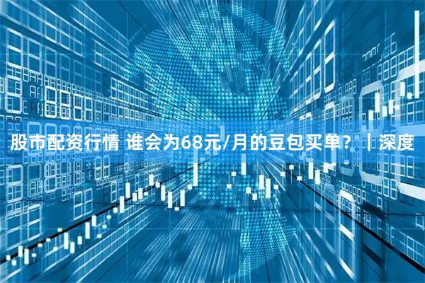 股市配资行情 谁会为68元/月的豆包买单？｜深度