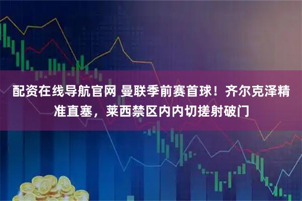 配资在线导航官网 曼联季前赛首球！齐尔克泽精准直塞，莱西禁区内内切搓射破门