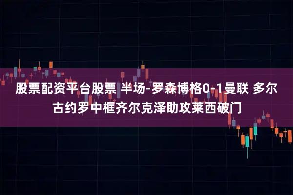 股票配资平台股票 半场-罗森博格0-1曼联 多尔古约罗中框齐尔克泽助攻莱西破门