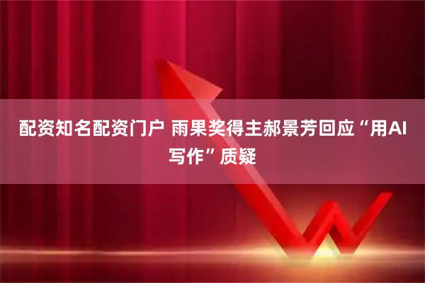 配资知名配资门户 雨果奖得主郝景芳回应“用AI写作”质疑