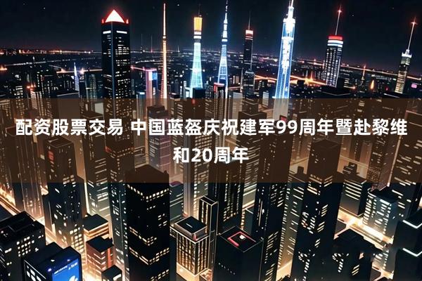 配资股票交易 中国蓝盔庆祝建军99周年暨赴黎维和20周年