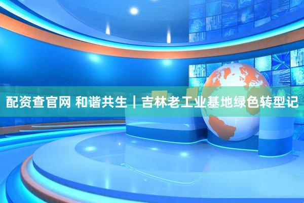 配资查官网 和谐共生｜吉林老工业基地绿色转型记