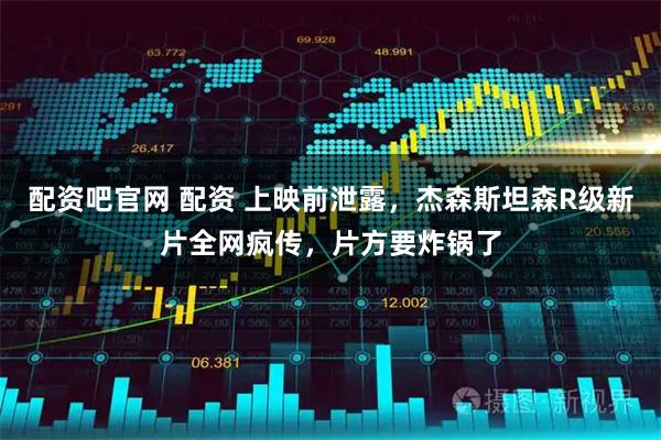 配资吧官网 配资 上映前泄露，杰森斯坦森R级新片全网疯传，片方要炸锅了