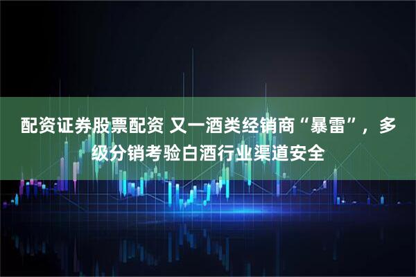 配资证券股票配资 又一酒类经销商“暴雷”，多级分销考验白酒行业渠道安全