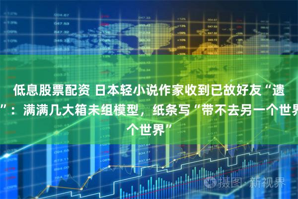 低息股票配资 日本轻小说作家收到已故好友“遗产”：满满几大箱未组模型，纸条写“带不去另一个世界”