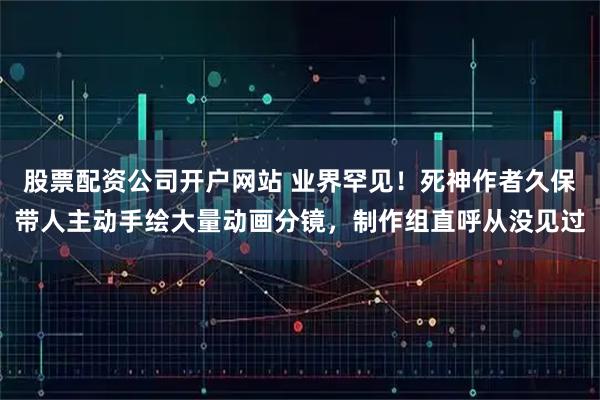 股票配资公司开户网站 业界罕见！死神作者久保带人主动手绘大量动画分镜，制作组直呼从没见过