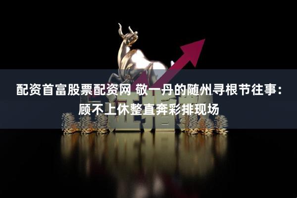配资首富股票配资网 敬一丹的随州寻根节往事：顾不上休整直奔彩排现场