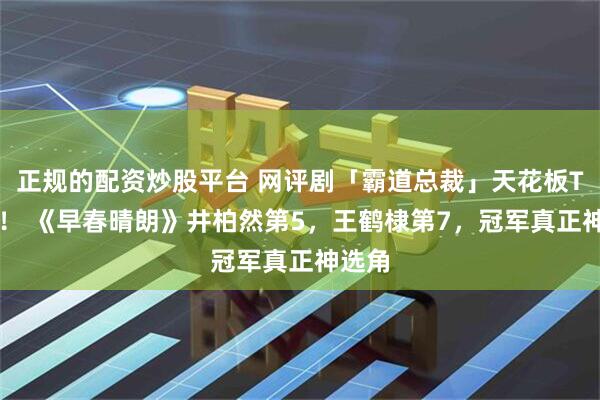 正规的配资炒股平台 网评剧「霸道总裁」天花板TOP9！ 《早春晴朗》井柏然第5，王鹤棣第7，冠军真正神选角