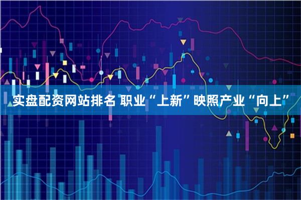 实盘配资网站排名 职业“上新”映照产业“向上”