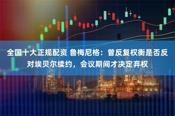 全国十大正规配资 鲁梅尼格：曾反复权衡是否反对埃贝尔续约，会议期间才决定弃权