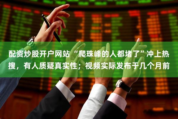 配资炒股开户网站 “爬珠峰的人都堵了”冲上热搜，有人质疑真实性；视频实际发布于几个月前